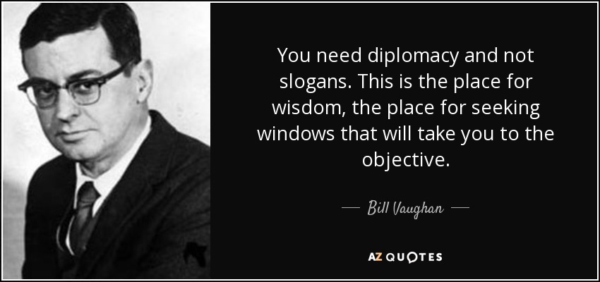 You need diplomacy and not slogans. This is the place for wisdom, the place for seeking windows that will take you to the objective. - Bill Vaughan