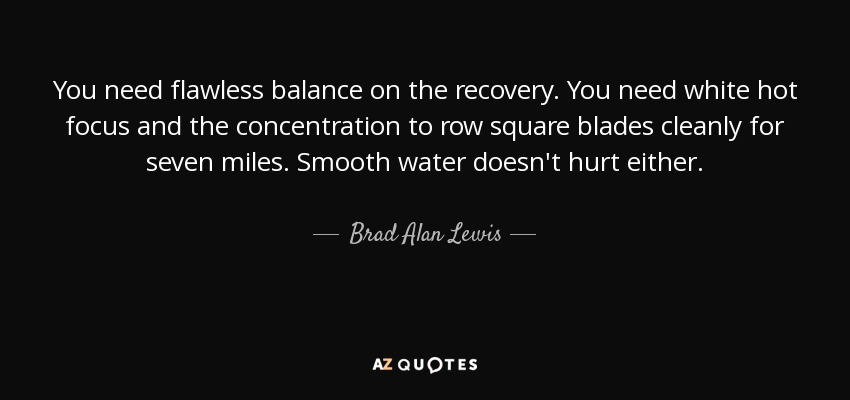 You need flawless balance on the recovery. You need white hot focus and the concentration to row square blades cleanly for seven miles. Smooth water doesn't hurt either. - Brad Alan Lewis
