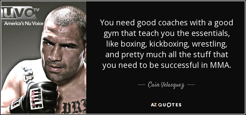 You need good coaches with a good gym that teach you the essentials, like boxing, kickboxing, wrestling, and pretty much all the stuff that you need to be successful in MMA. - Cain Velasquez