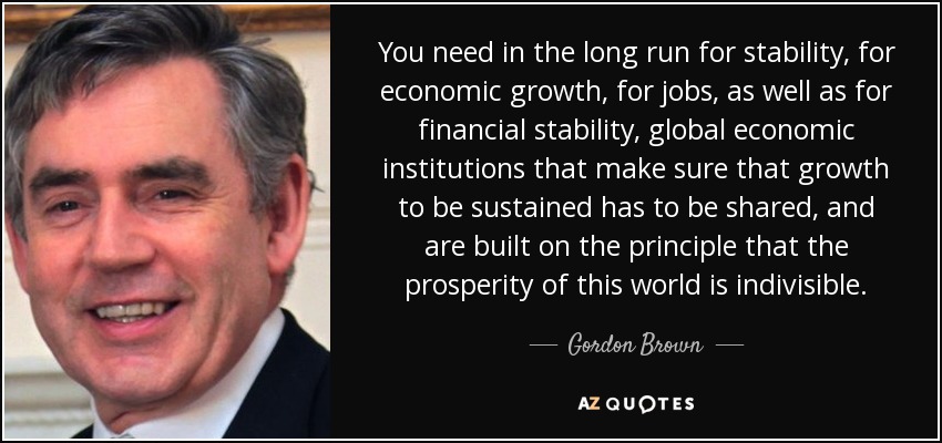 You need in the long run for stability, for economic growth, for jobs, as well as for financial stability, global economic institutions that make sure that growth to be sustained has to be shared, and are built on the principle that the prosperity of this world is indivisible. - Gordon Brown
