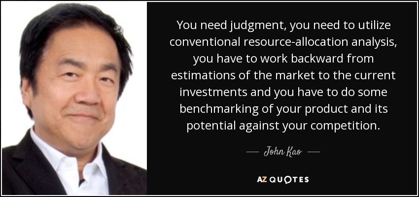You need judgment, you need to utilize conventional resource-allocation analysis, you have to work backward from estimations of the market to the current investments and you have to do some benchmarking of your product and its potential against your competition. - John Kao