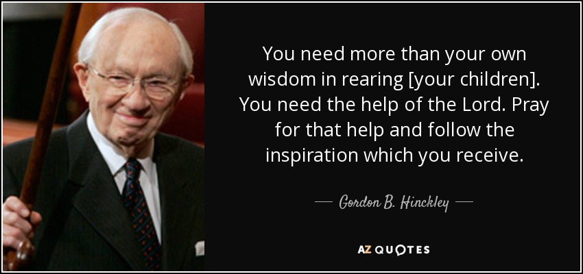 You need more than your own wisdom in rearing [your children]. You need the help of the Lord. Pray for that help and follow the inspiration which you receive. - Gordon B. Hinckley