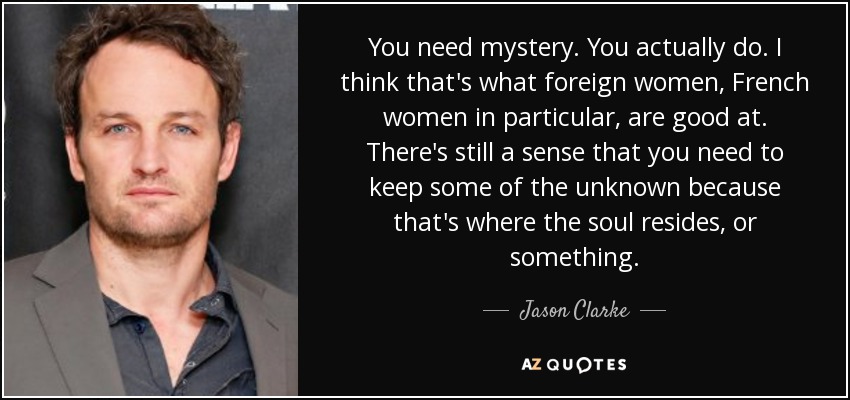 You need mystery. You actually do. I think that's what foreign women, French women in particular, are good at. There's still a sense that you need to keep some of the unknown because that's where the soul resides, or something. - Jason Clarke