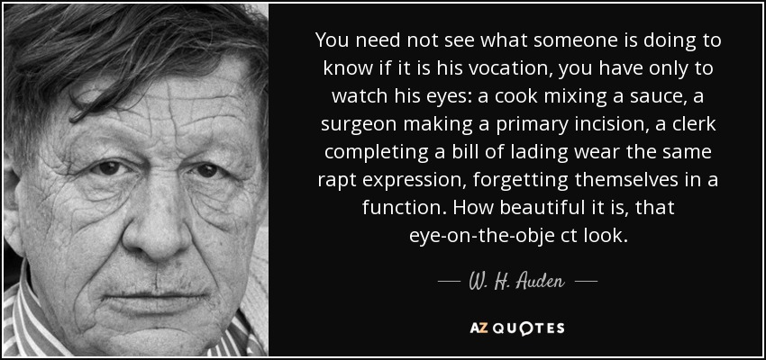 You need not see what someone is doing to know if it is his vocation, you have only to watch his eyes: a cook mixing a sauce, a surgeon making a primary incision, a clerk completing a bill of lading wear the same rapt expression, forgetting themselves in a function. How beautiful it is, that eye-on-the-obje ct look. - W. H. Auden