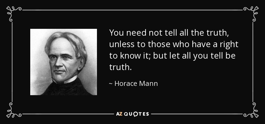 You need not tell all the truth, unless to those who have a right to know it; but let all you tell be truth. - Horace Mann