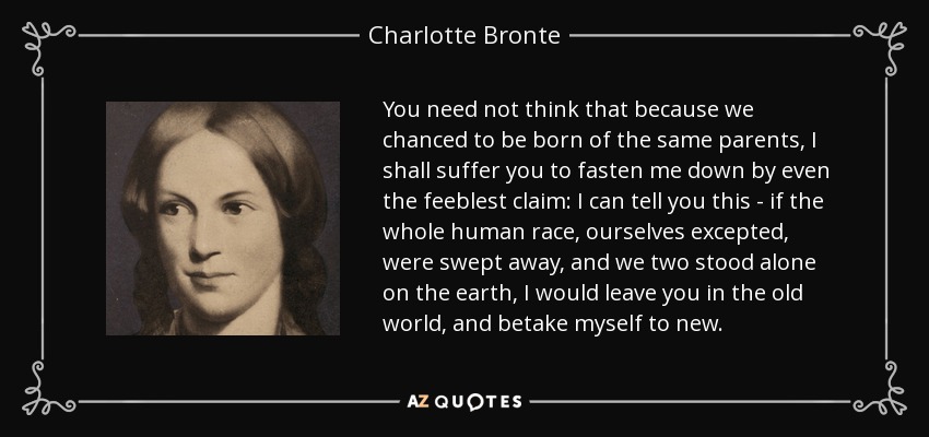 You need not think that because we chanced to be born of the same parents, I shall suffer you to fasten me down by even the feeblest claim: I can tell you this - if the whole human race, ourselves excepted, were swept away, and we two stood alone on the earth, I would leave you in the old world, and betake myself to new. - Charlotte Bronte