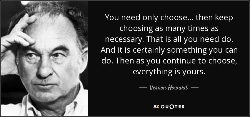 You need only choose ... then keep choosing as many times as necessary. That is all you need do. And it is certainly something you can do. Then as you continue to choose, everything is yours. - Vernon Howard