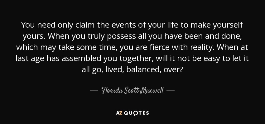 You need only claim the events of your life to make yourself yours. When you truly possess all you have been and done, which may take some time, you are fierce with reality. When at last age has assembled you together, will it not be easy to let it all go, lived, balanced, over? - Florida Scott-Maxwell