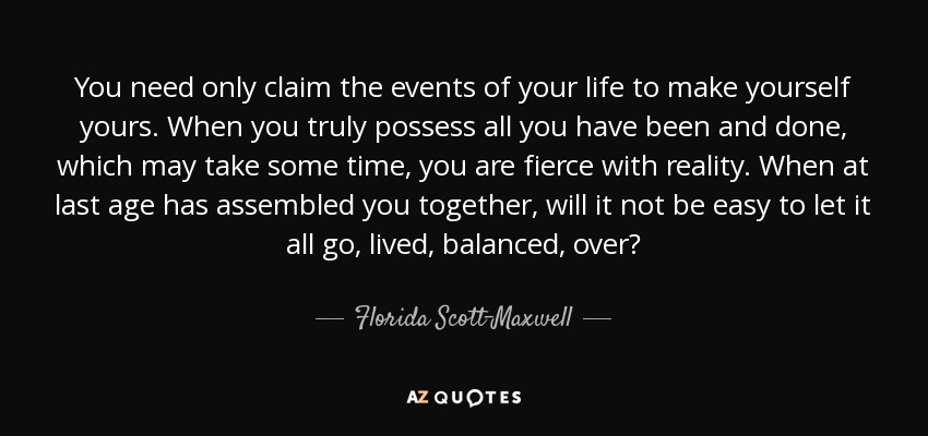 You need only claim the events of your life to make yourself yours. When you truly possess all you have been and done, which may take some time, you are fierce with reality. When at last age has assembled you together, will it not be easy to let it all go, lived, balanced, over? - Florida Scott-Maxwell