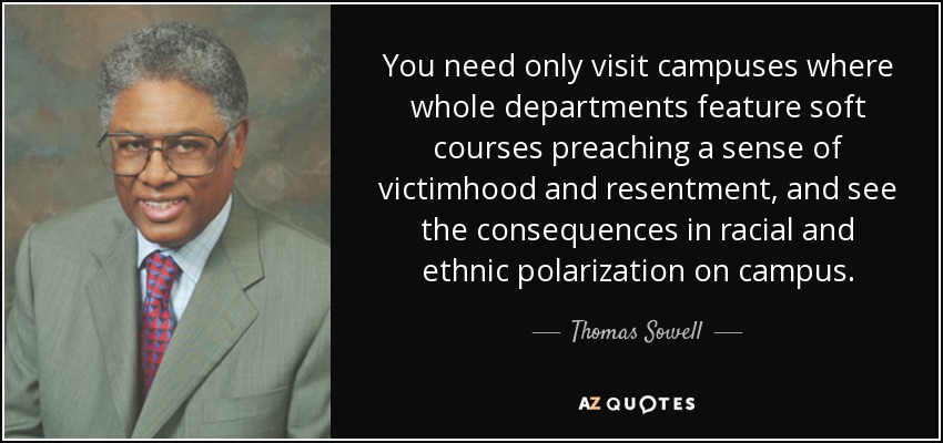 You need only visit campuses where whole departments feature soft courses preaching a sense of victimhood and resentment, and see the consequences in racial and ethnic polarization on campus. - Thomas Sowell