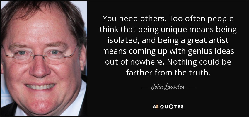 You need others. Too often people think that being unique means being isolated, and being a great artist means coming up with genius ideas out of nowhere. Nothing could be farther from the truth. - John Lasseter
