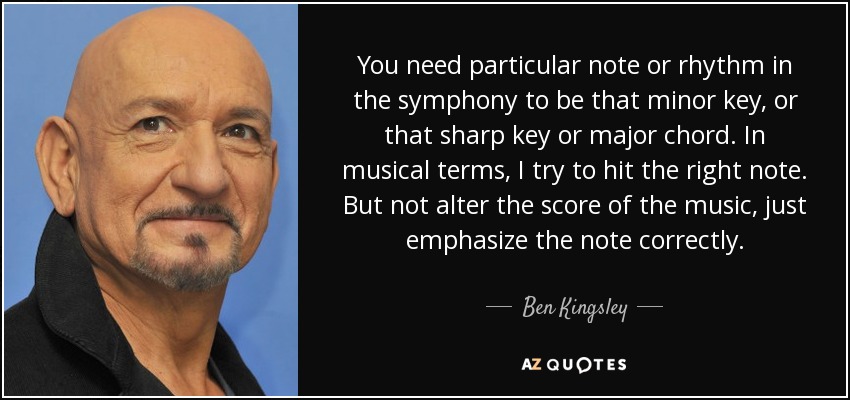 You need particular note or rhythm in the symphony to be that minor key, or that sharp key or major chord. In musical terms, I try to hit the right note. But not alter the score of the music, just emphasize the note correctly. - Ben Kingsley