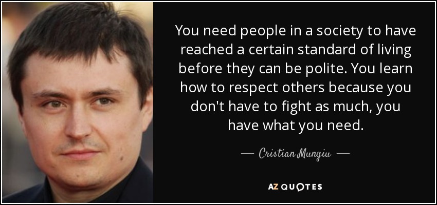 You need people in a society to have reached a certain standard of living before they can be polite. You learn how to respect others because you don't have to fight as much, you have what you need. - Cristian Mungiu