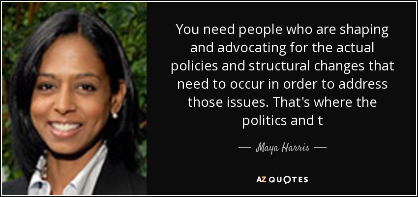 You need people who are shaping and advocating for the actual policies and structural changes that need to occur in order to address those issues. That's where the politics and t - Maya Harris