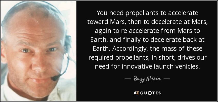 You need propellants to accelerate toward Mars, then to decelerate at Mars, again to re-accelerate from Mars to Earth, and finally to decelerate back at Earth. Accordingly, the mass of these required propellants, in short, drives our need for innovative launch vehicles. - Buzz Aldrin