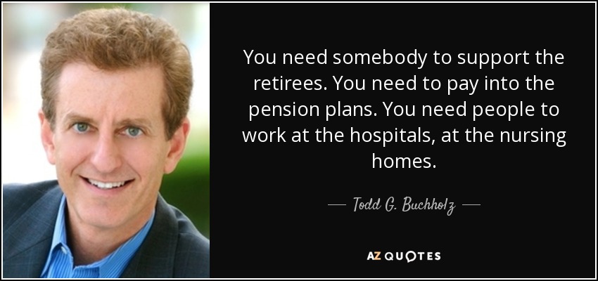 You need somebody to support the retirees. You need to pay into the pension plans. You need people to work at the hospitals, at the nursing homes. - Todd G. Buchholz