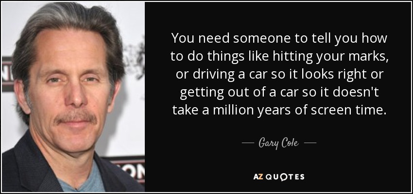 You need someone to tell you how to do things like hitting your marks, or driving a car so it looks right or getting out of a car so it doesn't take a million years of screen time. - Gary Cole