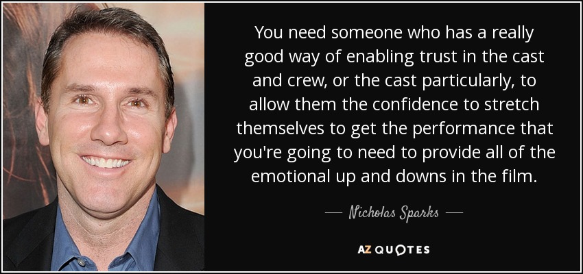 You need someone who has a really good way of enabling trust in the cast and crew, or the cast particularly, to allow them the confidence to stretch themselves to get the performance that you're going to need to provide all of the emotional up and downs in the film. - Nicholas Sparks