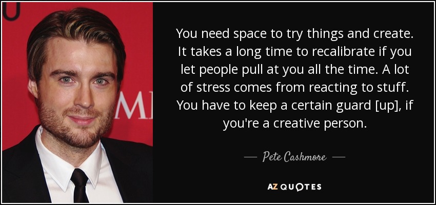 You need space to try things and create. It takes a long time to recalibrate if you let people pull at you all the time. A lot of stress comes from reacting to stuff. You have to keep a certain guard [up], if you're a creative person. - Pete Cashmore