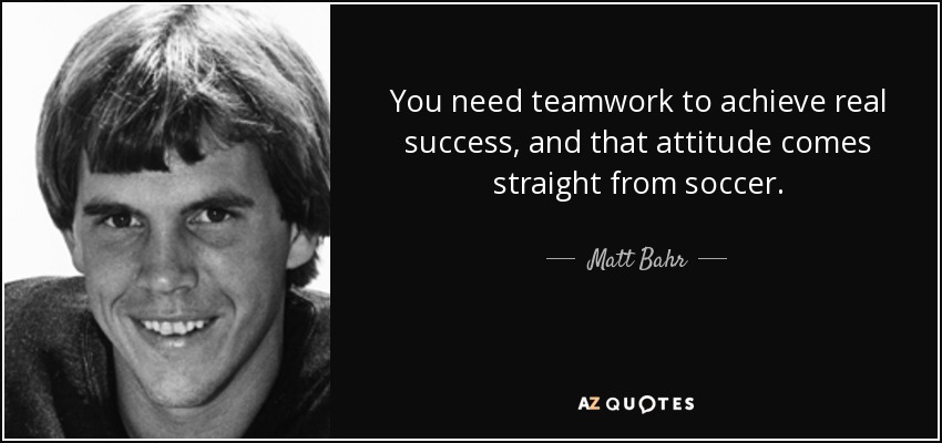 You need teamwork to achieve real success, and that attitude comes straight from soccer. - Matt Bahr