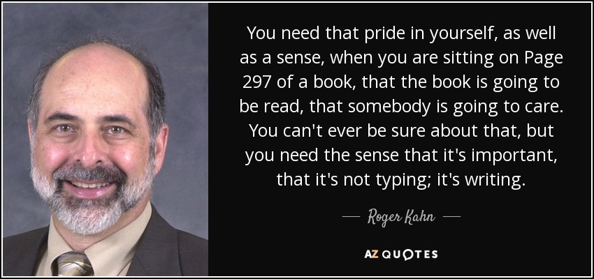You need that pride in yourself, as well as a sense, when you are sitting on Page 297 of a book, that the book is going to be read, that somebody is going to care. You can't ever be sure about that, but you need the sense that it's important, that it's not typing; it's writing. - Roger Kahn