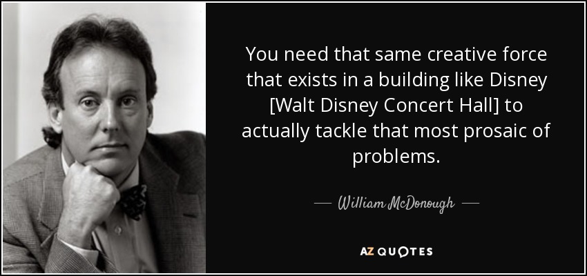 You need that same creative force that exists in a building like Disney [Walt Disney Concert Hall] to actually tackle that most prosaic of problems. - William McDonough