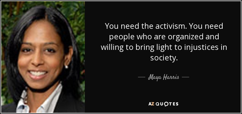 You need the activism. You need people who are organized and willing to bring light to injustices in society. - Maya Harris