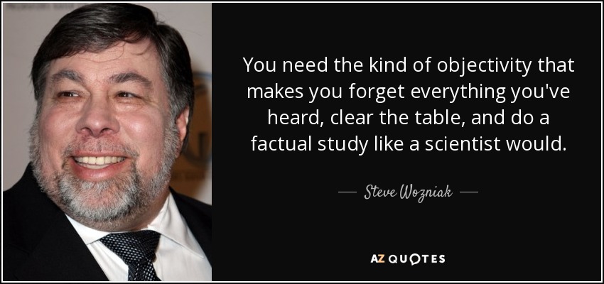 You need the kind of objectivity that makes you forget everything you've heard, clear the table, and do a factual study like a scientist would. - Steve Wozniak