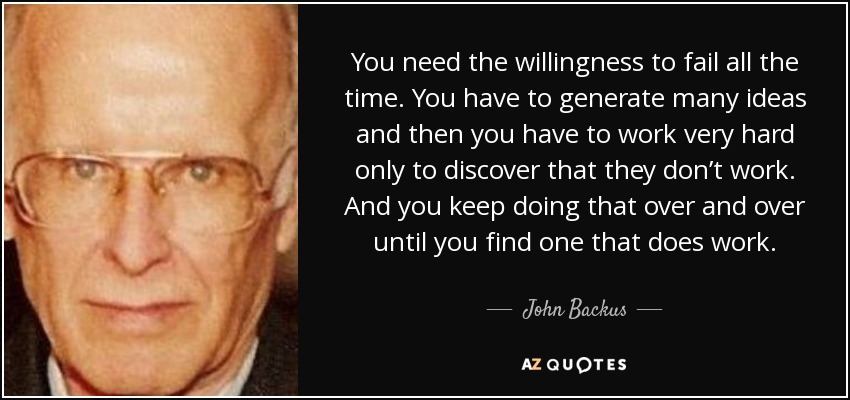 You need the willingness to fail all the time. You have to generate many ideas and then you have to work very hard only to discover that they don’t work. And you keep doing that over and over until you find one that does work. - John Backus