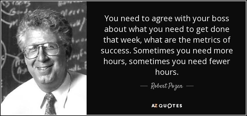 You need to agree with your boss about what you need to get done that week, what are the metrics of success. Sometimes you need more hours, sometimes you need fewer hours. - Robert Pozen