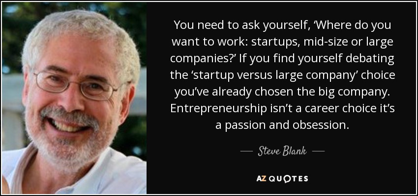 You need to ask yourself, ‘Where do you want to work: startups, mid-size or large companies?’ If you find yourself debating the ‘startup versus large company’ choice you’ve already chosen the big company. Entrepreneurship isn’t a career choice it’s a passion and obsession. - Steve Blank