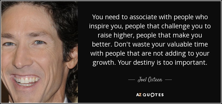You need to associate with people who inspire you, people that challenge you to raise higher, people that make you better. Don't waste your valuable time with people that are not adding to your growth. Your destiny is too important. - Joel Osteen