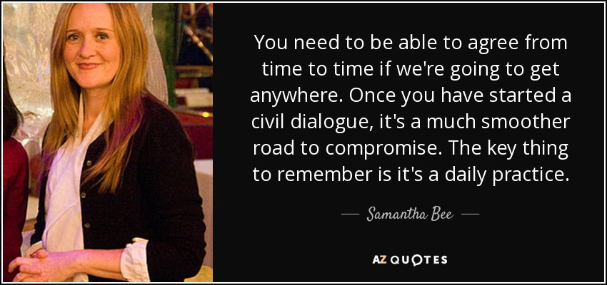 You need to be able to agree from time to time if we're going to get anywhere. Once you have started a civil dialogue, it's a much smoother road to compromise. The key thing to remember is it's a daily practice. - Samantha Bee