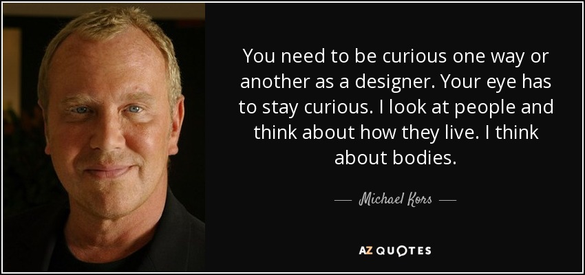 You need to be curious one way or another as a designer. Your eye has to stay curious. I look at people and think about how they live. I think about bodies. - Michael Kors