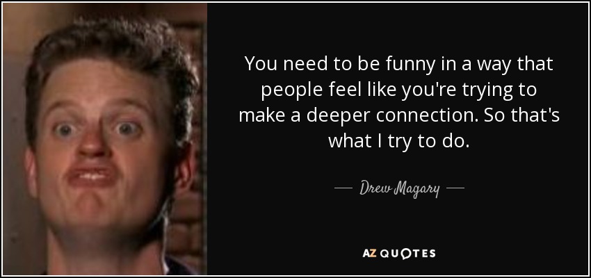 You need to be funny in a way that people feel like you're trying to make a deeper connection. So that's what I try to do. - Drew Magary