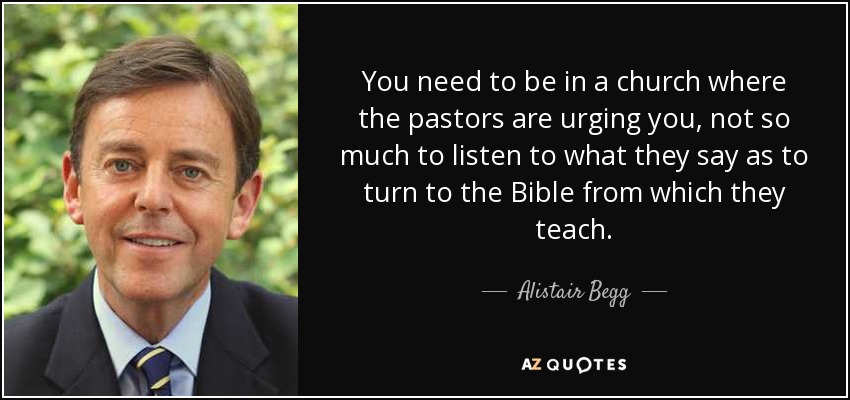 You need to be in a church where the pastors are urging you, not so much to listen to what they say as to turn to the Bible from which they teach. - Alistair Begg