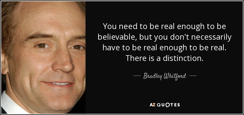 You need to be real enough to be believable, but you don't necessarily have to be real enough to be real. There is a distinction. - Bradley Whitford