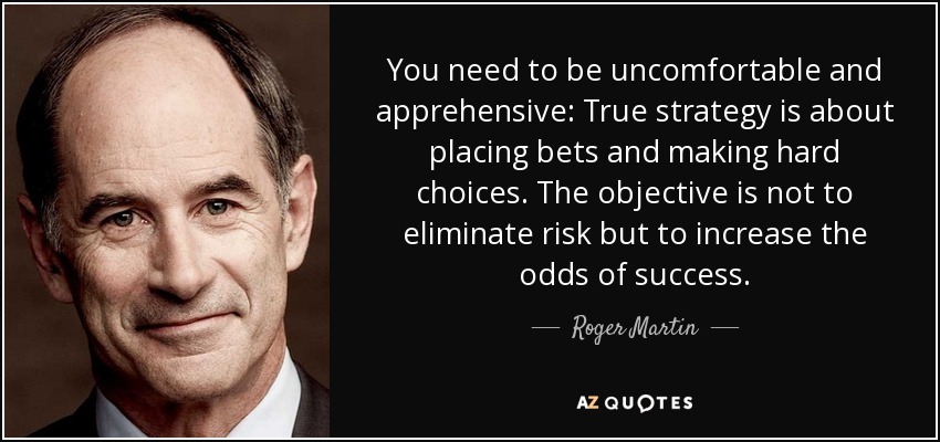 You need to be uncomfortable and apprehensive: True strategy is about placing bets and making hard choices. The objective is not to eliminate risk but to increase the odds of success. - Roger Martin