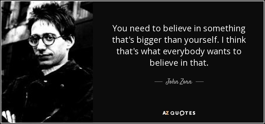 You need to believe in something that's bigger than yourself. I think that's what everybody wants to believe in that. - John Zorn