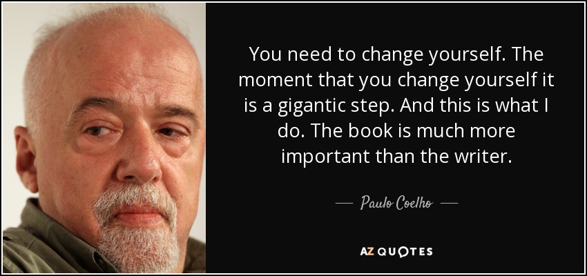 You need to change yourself. The moment that you change yourself it is a gigantic step. And this is what I do. The book is much more important than the writer. - Paulo Coelho