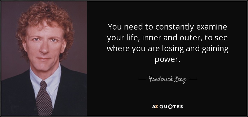 You need to constantly examine your life, inner and outer, to see where you are losing and gaining power. - Frederick Lenz