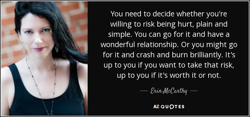 You need to decide whether you're willing to risk being hurt, plain and simple. You can go for it and have a wonderful relationship. Or you might go for it and crash and burn brilliantly. It's up to you if you want to take that risk, up to you if it's worth it or not. - Erin McCarthy