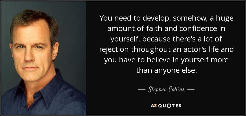 You need to develop, somehow, a huge amount of faith and confidence in yourself, because there's a lot of rejection throughout an actor's life and you have to believe in yourself more than anyone else. - Stephen Collins