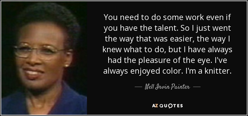 You need to do some work even if you have the talent. So I just went the way that was easier, the way I knew what to do, but I have always had the pleasure of the eye. I've always enjoyed color. I'm a knitter. - Nell Irvin Painter