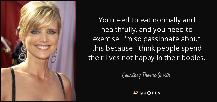 You need to eat normally and healthfully, and you need to exercise. I'm so passionate about this because I think people spend their lives not happy in their bodies. - Courtney Thorne Smith