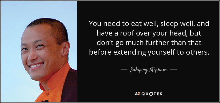 You need to eat well, sleep well, and have a roof over your head, but don’t go much further than that before extending yourself to others. - Sakyong Mipham