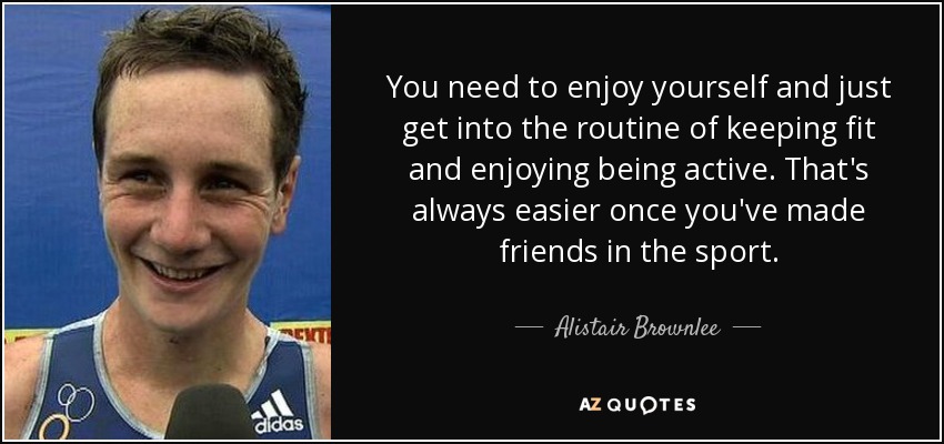 You need to enjoy yourself and just get into the routine of keeping fit and enjoying being active. That's always easier once you've made friends in the sport. - Alistair Brownlee