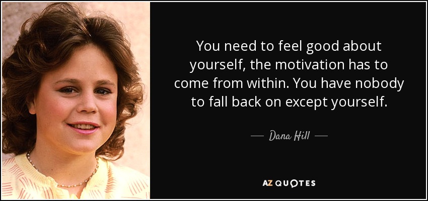 You need to feel good about yourself, the motivation has to come from within. You have nobody to fall back on except yourself. - Dana Hill