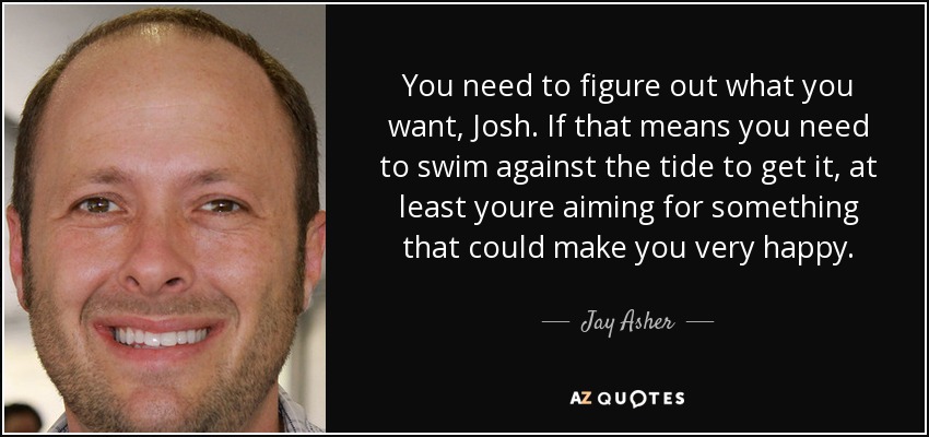 You need to figure out what you want, Josh. If that means you need to swim against the tide to get it, at least youre aiming for something that could make you very happy. - Jay Asher