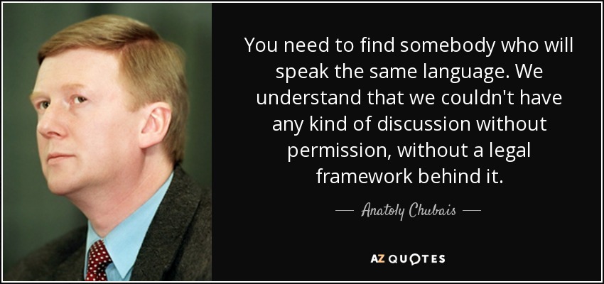 You need to find somebody who will speak the same language. We understand that we couldn't have any kind of discussion without permission, without a legal framework behind it. - Anatoly Chubais